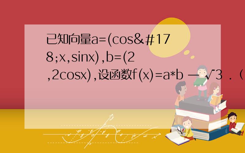 已知向量a=(cos²x,sinx),b=(2,2cosx),设函数f(x)=a*b — √3 .（x∈R）（