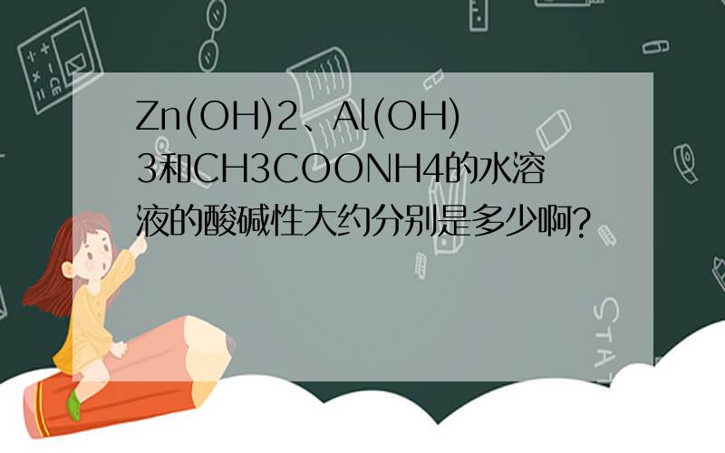 Zn(OH)2、Al(OH)3和CH3COONH4的水溶液的酸碱性大约分别是多少啊?
