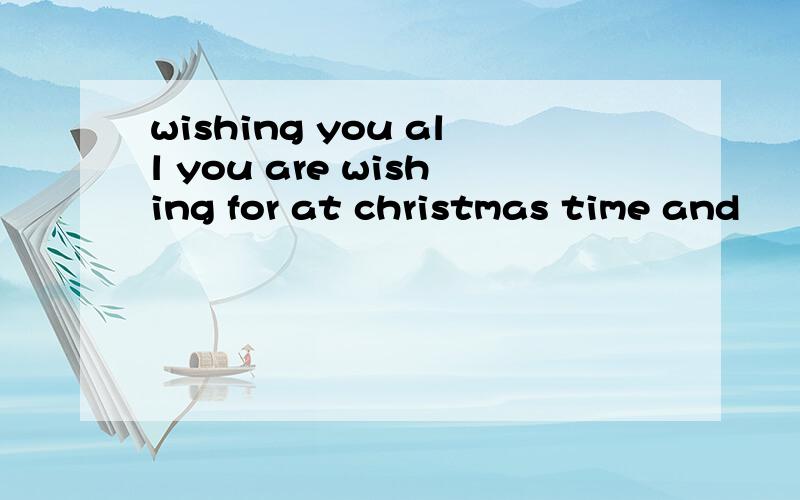 wishing you all you are wishing for at christmas time and