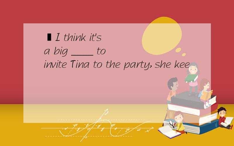 ―I think it's a big ____ to invite Tina to the party,she kee