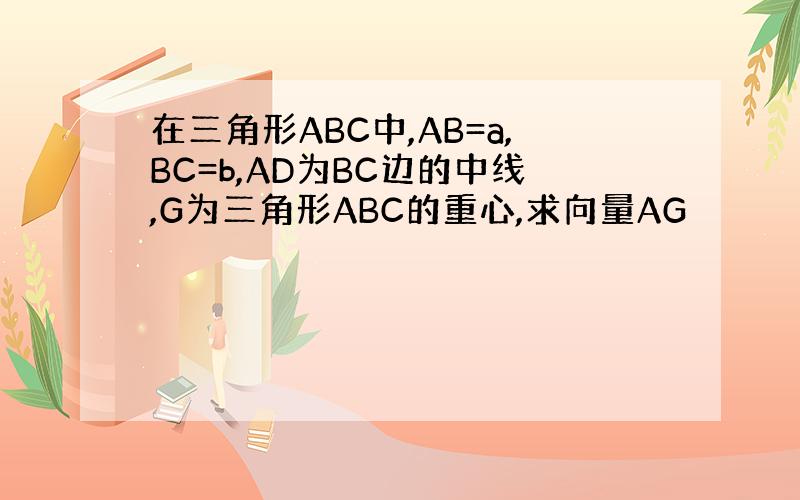 在三角形ABC中,AB=a,BC=b,AD为BC边的中线,G为三角形ABC的重心,求向量AG