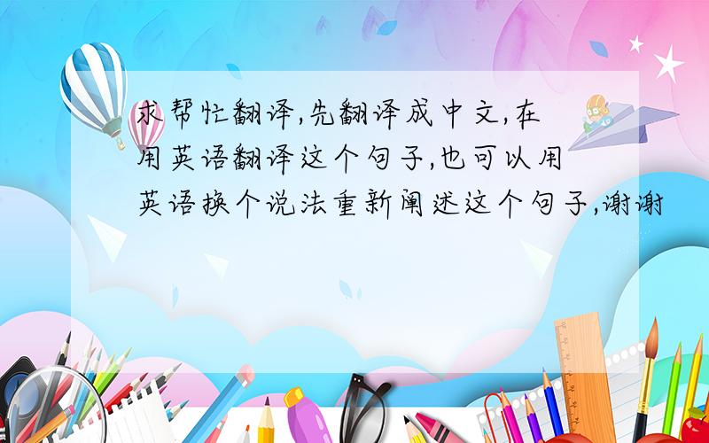 求帮忙翻译,先翻译成中文,在用英语翻译这个句子,也可以用英语换个说法重新阐述这个句子,谢谢