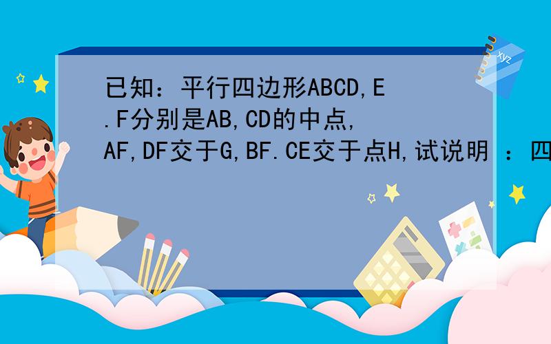 已知：平行四边形ABCD,E.F分别是AB,CD的中点,AF,DF交于G,BF.CE交于点H,试说明 ：四边形EHFG是