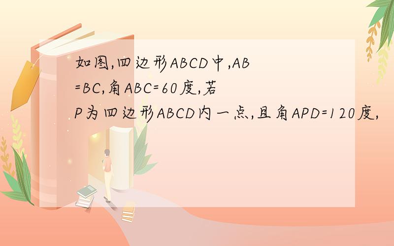 如图,四边形ABCD中,AB=BC,角ABC=60度,若P为四边形ABCD内一点,且角APD=120度,