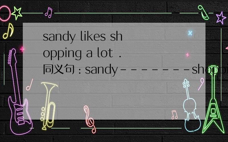 sandy likes shopping a lot .同义句：sandy-------shopping -------