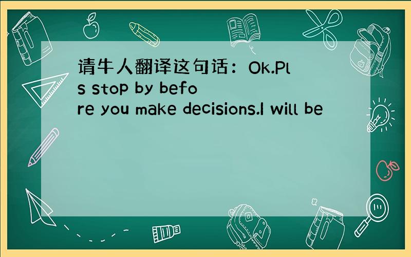 请牛人翻译这句话：Ok.Pls stop by before you make decisions.I will be