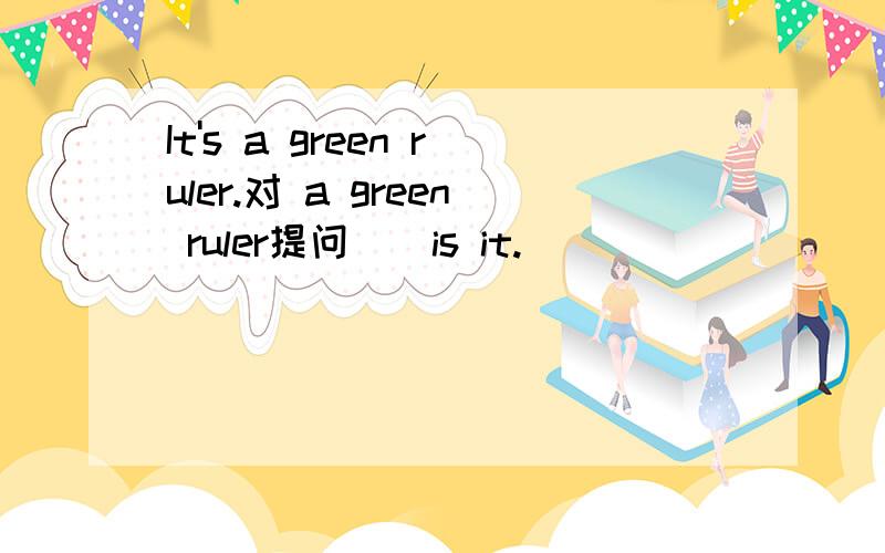 It's a green ruler.对 a green ruler提问()is it.