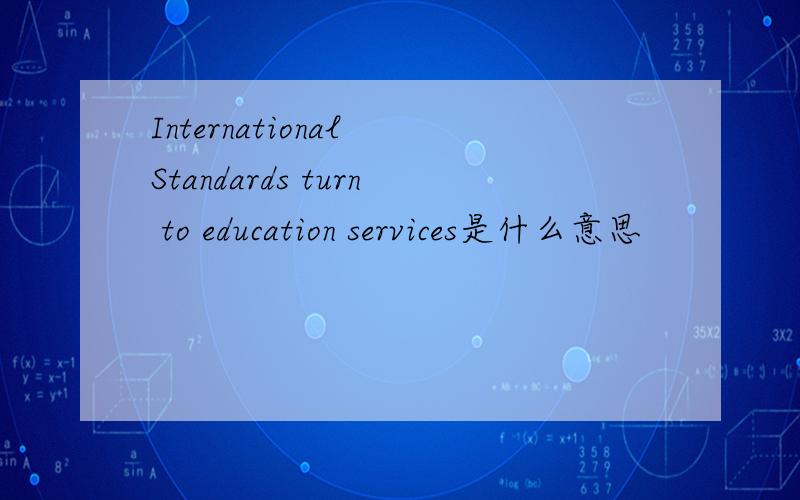 International Standards turn to education services是什么意思