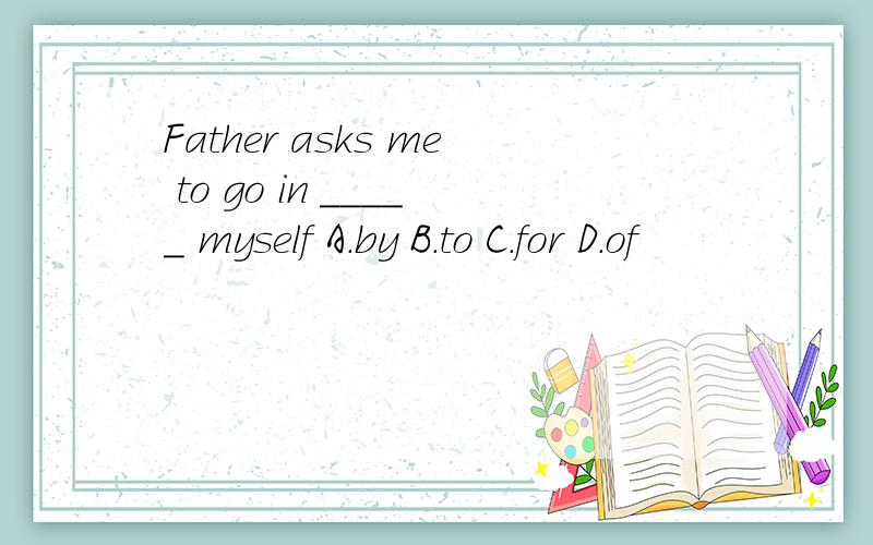Father asks me to go in _____ myself A.by B.to C.for D.of
