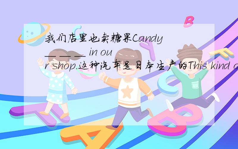 我们店里也卖糖果Candy __ __ __ in our shop.这种汽车是日本生产的This kind of ca