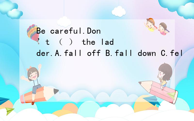 Be careful.Don’t （ ） the ladder.A.fall off B.fall down C.fel