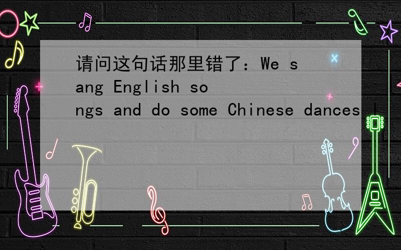 请问这句话那里错了：We sang English songs and do some Chinese dances l