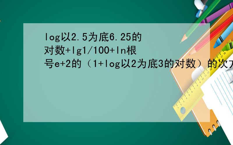 log以2.5为底6.25的对数+lg1/100+ln根号e+2的（1+log以2为底3的对数）的次方的计算要过程