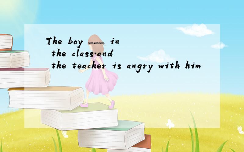 The boy ___ in the class.and the teacher is angry with him