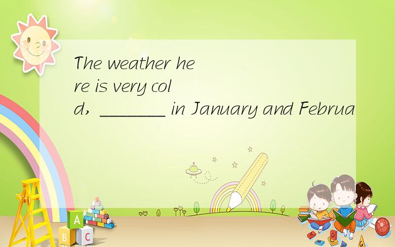 The weather here is very cold, _______ in January and Februa