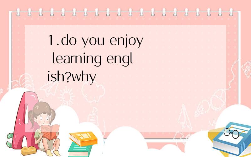 1.do you enjoy learning english?why