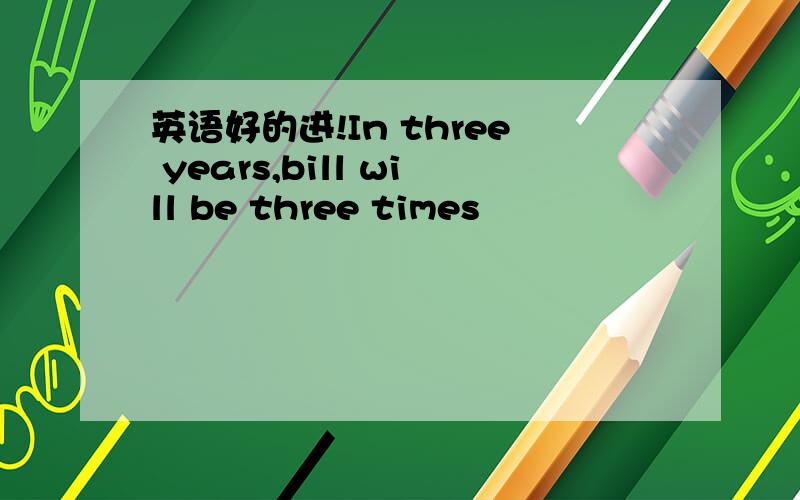 英语好的进!In three years,bill will be three times