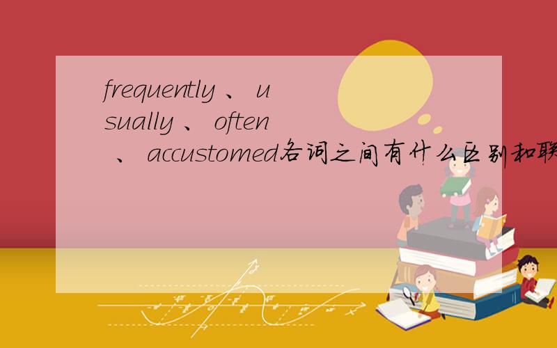 frequently 、 usually 、 often 、 accustomed各词之间有什么区别和联系?不要翻译那些