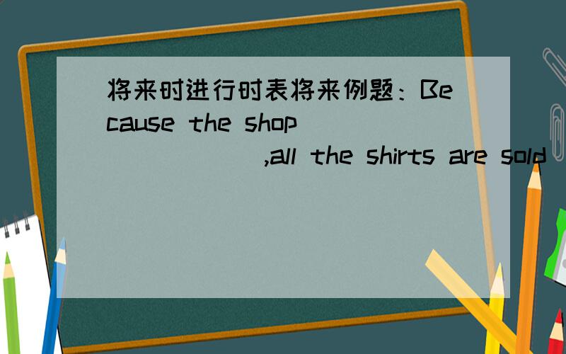 将来时进行时表将来例题：Because the shop _____ ,all the shirts are sold