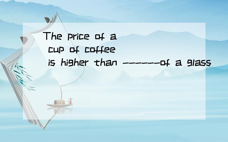 The price of a cup of coffee is higher than ------of a glass