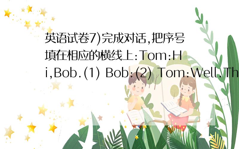 英语试卷7)完成对话,把序号填在相应的横线上:Tom:Hi,Bob.(1) Bob:(2) Tom:Well.That'