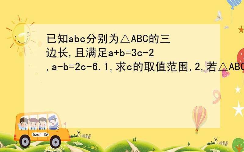 已知abc分别为△ABC的三边长,且满足a+b=3c-2,a-b=2c-6.1,求c的取值范围,2,若△ABC的周长为1