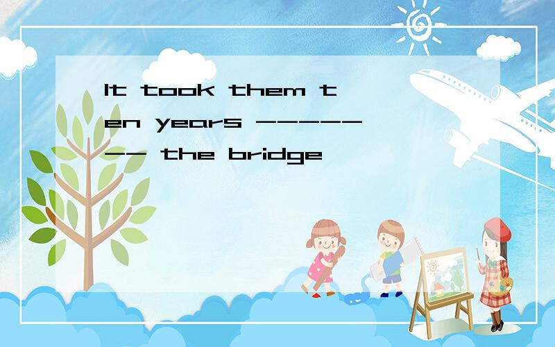 It took them ten years ------- the bridge