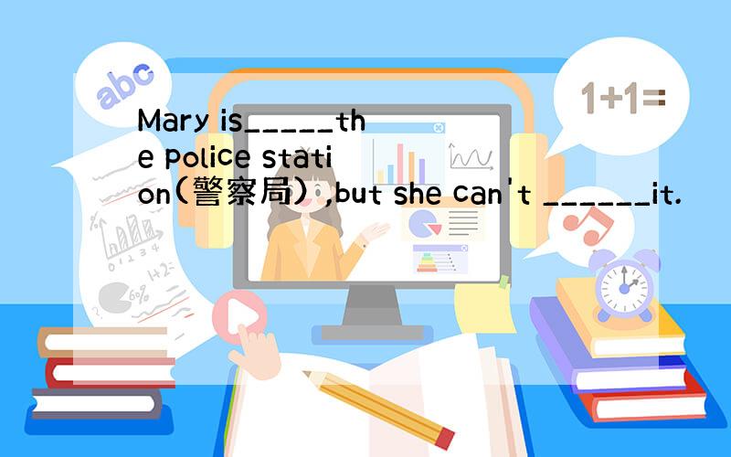 Mary is_____the police station(警察局）,but she can't ______it.