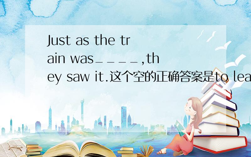 Just as the train was____,they saw it.这个空的正确答案是to leave,为什么不