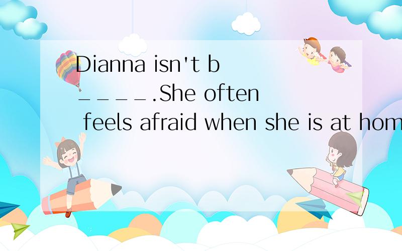 Dianna isn't b____.She often feels afraid when she is at hom
