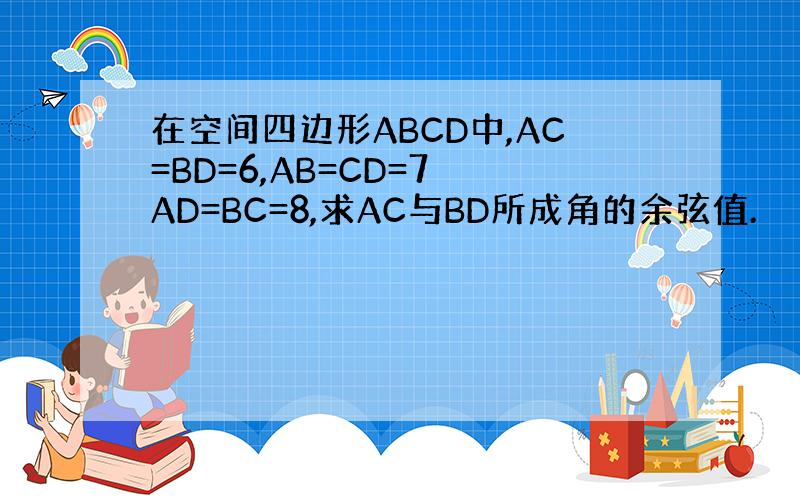 在空间四边形ABCD中,AC=BD=6,AB=CD=7 AD=BC=8,求AC与BD所成角的余弦值.