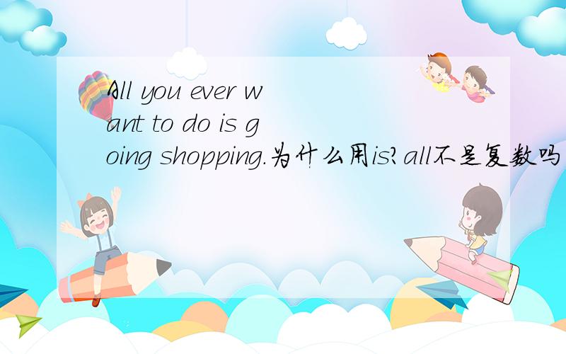 All you ever want to do is going shopping.为什么用is?all不是复数吗
