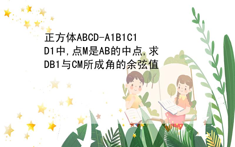 正方体ABCD-A1B1C1D1中,点M是AB的中点,求DB1与CM所成角的余弦值