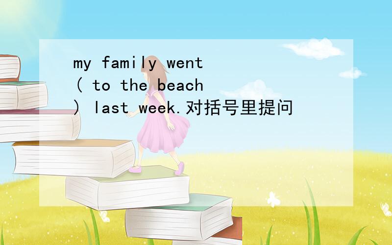 my family went( to the beach) last week.对括号里提问