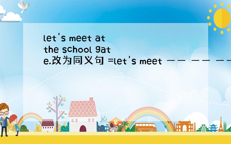 let's meet at the school gate.改为同义句 =let's meet —— —— —— ——