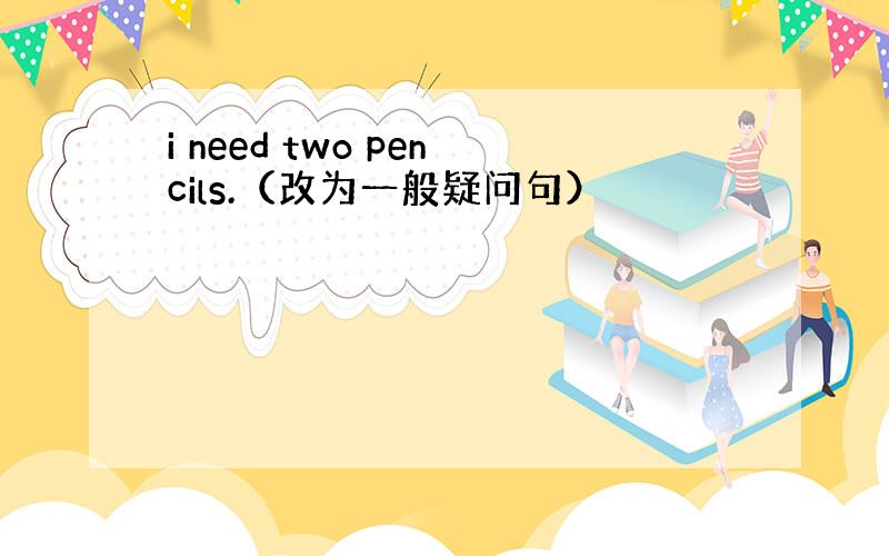 i need two pencils.（改为一般疑问句）