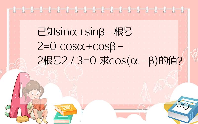 已知sinα+sinβ-根号2=0 cosα+cosβ-2根号2／3=0 求cos(α-β)的值?