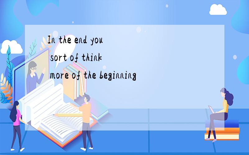 In the end you sort of think more of the beginning