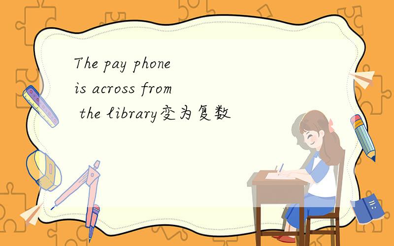 The pay phone is across from the library变为复数