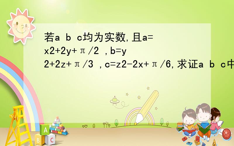 若a b c均为实数,且a=x2+2y+π/2 ,b=y2+2z+π/3 ,c=z2-2x+π/6,求证a b c中至少