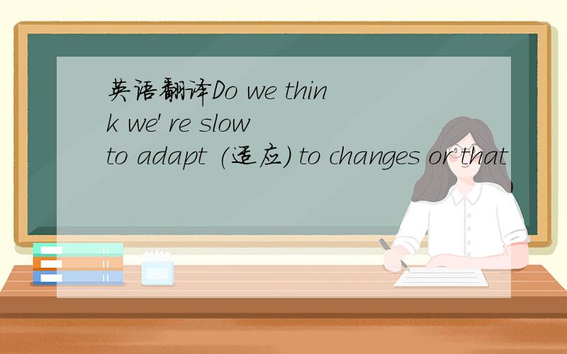 英语翻译Do we think we' re slow to adapt (适应) to changes or that