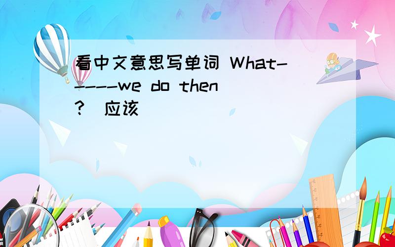 看中文意思写单词 What-----we do then?（应该）