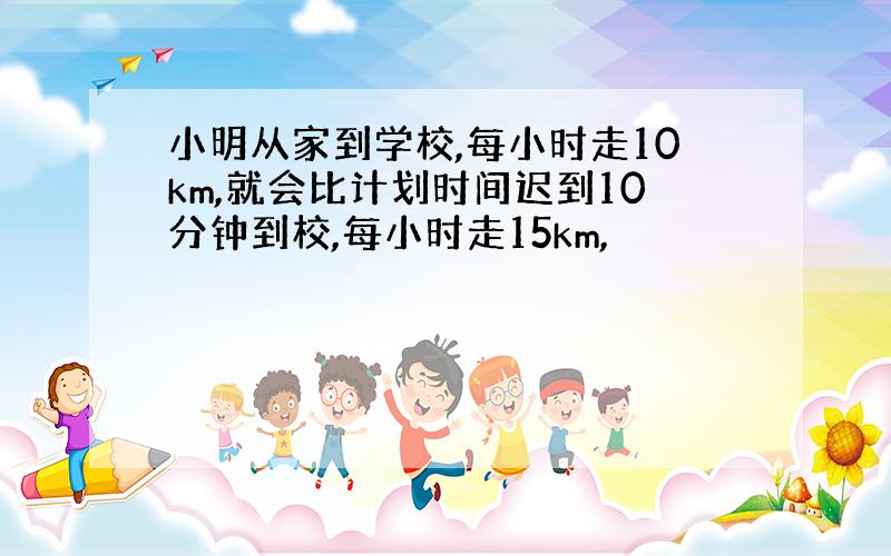 小明从家到学校,每小时走10km,就会比计划时间迟到10分钟到校,每小时走15km,