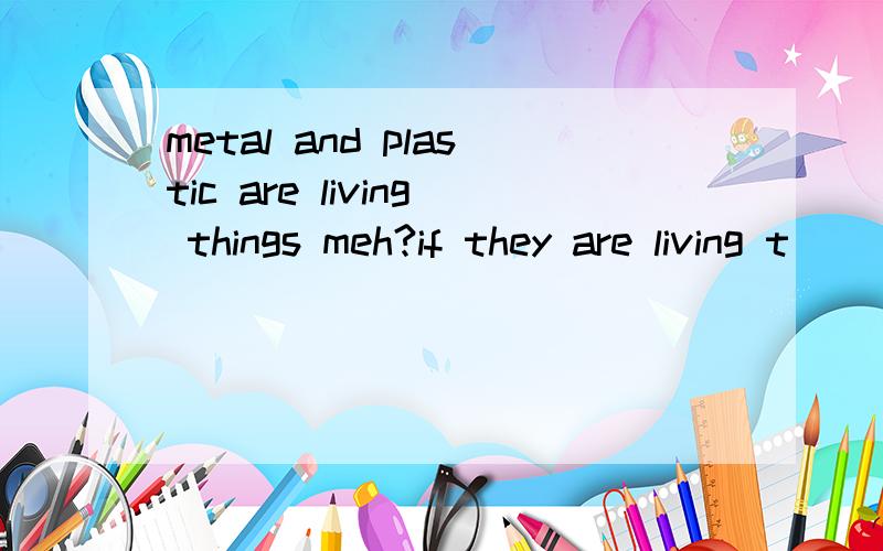 metal and plastic are living things meh?if they are living t