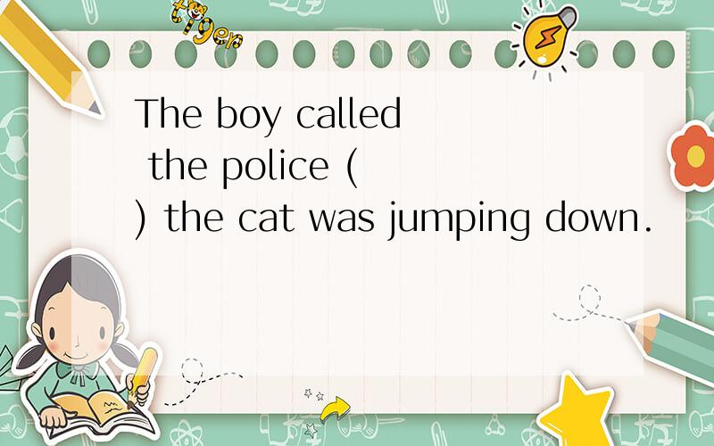 The boy called the police ( ) the cat was jumping down.