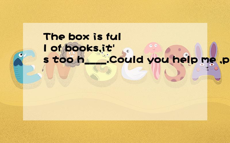 The box is full of books,it's too h____.Could you help me ,p