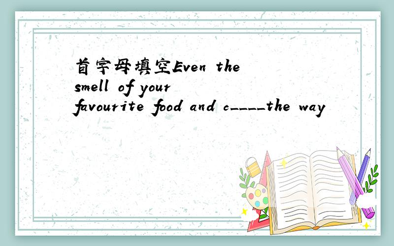 首字母填空Even the smell of your favourite food and c____the way