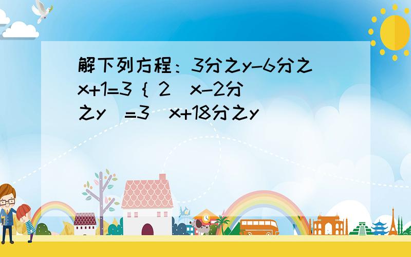 解下列方程：3分之y-6分之x+1=3 { 2（x-2分之y）=3（x+18分之y）