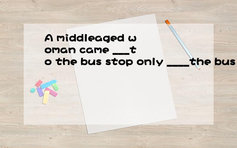 A middleaged woman came ___to the bus stop only ____the bus