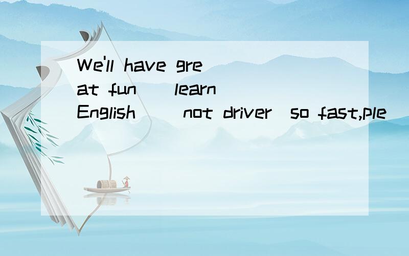 We'll have great fun_(learn)English _(not driver)so fast,ple